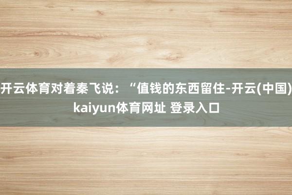 开云体育对着秦飞说：“值钱的东西留住-开云(中国)kaiyun体育网址 登录入口