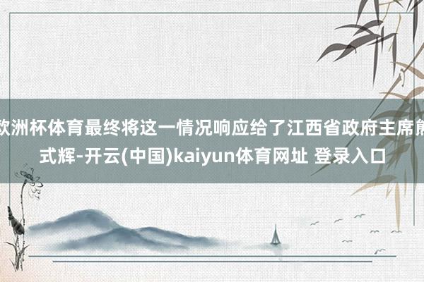 欧洲杯体育最终将这一情况响应给了江西省政府主席熊式辉-开云(中国)kaiyun体育网址 登录入口