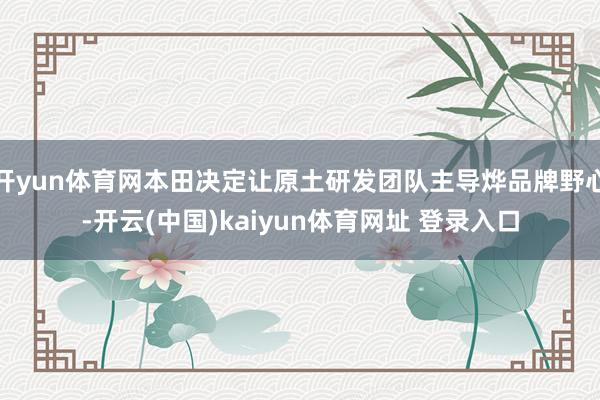 开yun体育网本田决定让原土研发团队主导烨品牌野心-开云(中国)kaiyun体育网址 登录入口