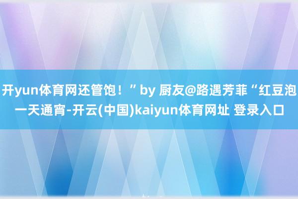 开yun体育网还管饱！”by 厨友@路遇芳菲“红豆泡一天通宵-开云(中国)kaiyun体育网址 登录入口