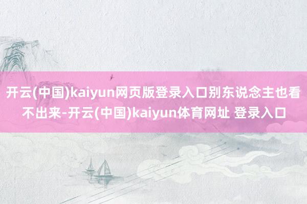 开云(中国)kaiyun网页版登录入口别东说念主也看不出来-开云(中国)kaiyun体育网址 登录入口