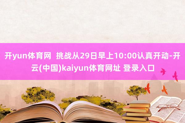 开yun体育网  挑战从29日早上10:00认真开动-开云(中国)kaiyun体育网址 登录入口