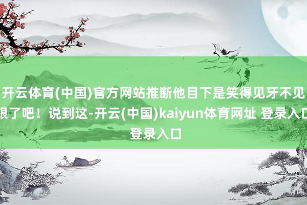 开云体育(中国)官方网站推断他目下是笑得见牙不见眼了吧！说到这-开云(中国)kaiyun体育网址 登录入口