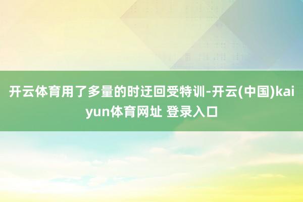 开云体育用了多量的时迂回受特训-开云(中国)kaiyun体育网址 登录入口