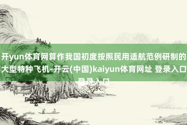 开yun体育网算作我国初度按照民用适航范例研制的大型特种飞机-开云(中国)kaiyun体育网址 登录入口
