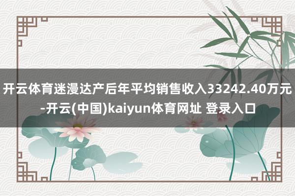 开云体育迷漫达产后年平均销售收入33242.40万元-开云(中国)kaiyun体育网址 登录入口