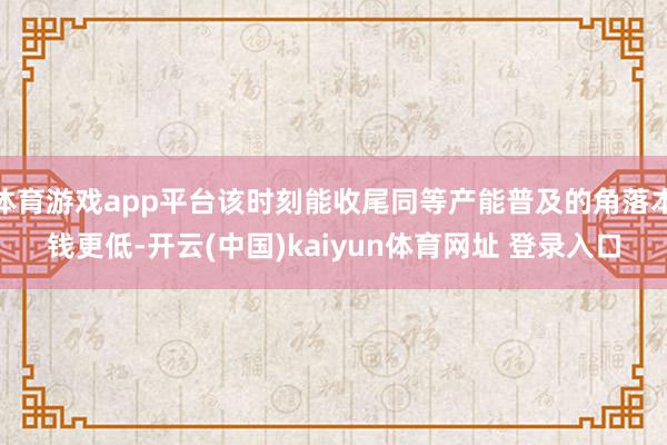 体育游戏app平台该时刻能收尾同等产能普及的角落本钱更低-开云(中国)kaiyun体育网址 登录入口