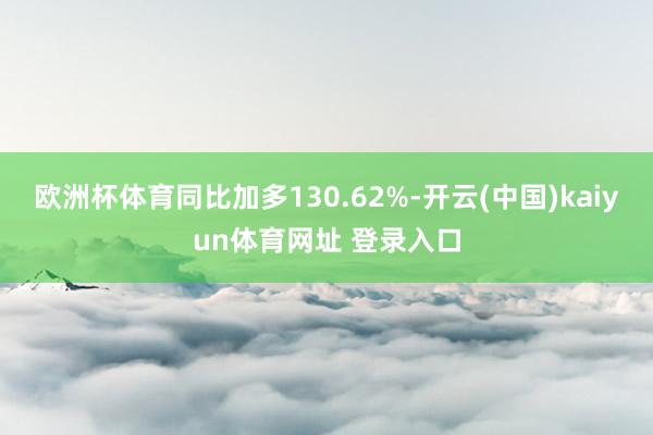欧洲杯体育同比加多130.62%-开云(中国)kaiyun体育网址 登录入口