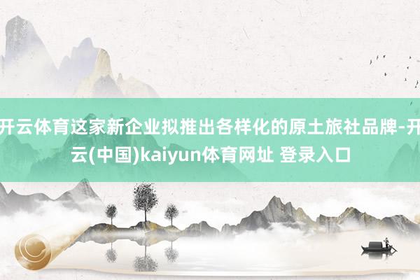 开云体育这家新企业拟推出各样化的原土旅社品牌-开云(中国)kaiyun体育网址 登录入口