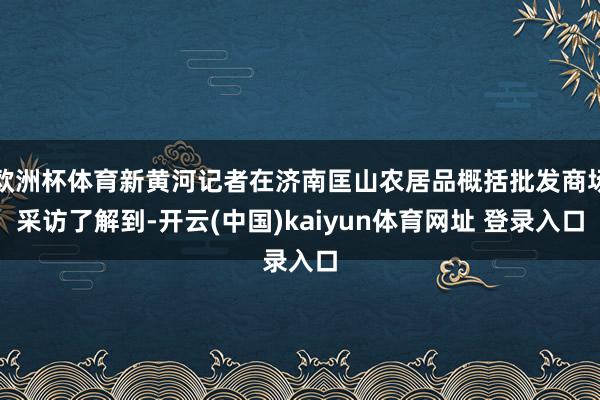 欧洲杯体育新黄河记者在济南匡山农居品概括批发商场采访了解到-开云(中国)kaiyun体育网址 登录入口