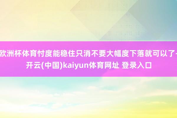 欧洲杯体育忖度能稳住只消不要大幅度下落就可以了-开云(中国)kaiyun体育网址 登录入口