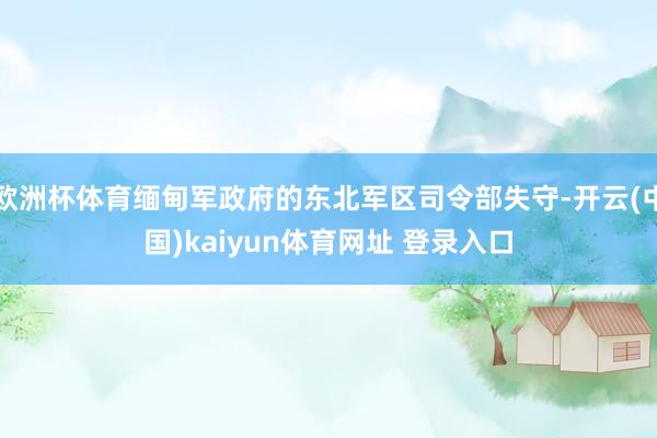 欧洲杯体育缅甸军政府的东北军区司令部失守-开云(中国)kaiyun体育网址 登录入口