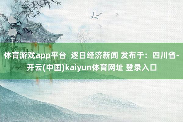 体育游戏app平台  逐日经济新闻 发布于：四川省-开云(中国)kaiyun体育网址 登录入口