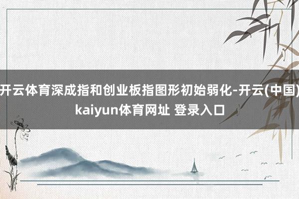 开云体育深成指和创业板指图形初始弱化-开云(中国)kaiyun体育网址 登录入口