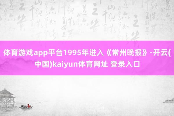 体育游戏app平台1995年进入《常州晚报》-开云(中国)kaiyun体育网址 登录入口