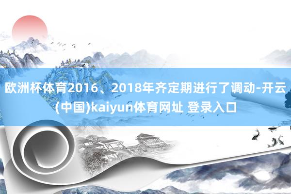 欧洲杯体育2016、2018年齐定期进行了调动-开云(中国)kaiyun体育网址 登录入口