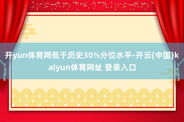开yun体育网低于历史30%分位水平-开云(中国)kaiyun体育网址 登录入口