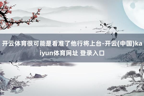 开云体育很可能是看准了他行将上台-开云(中国)kaiyun体育网址 登录入口