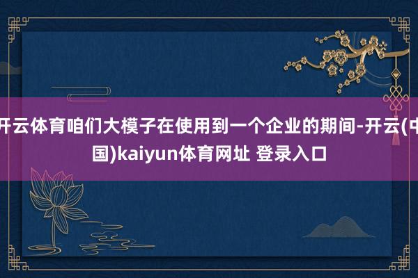 开云体育咱们大模子在使用到一个企业的期间-开云(中国)kaiyun体育网址 登录入口