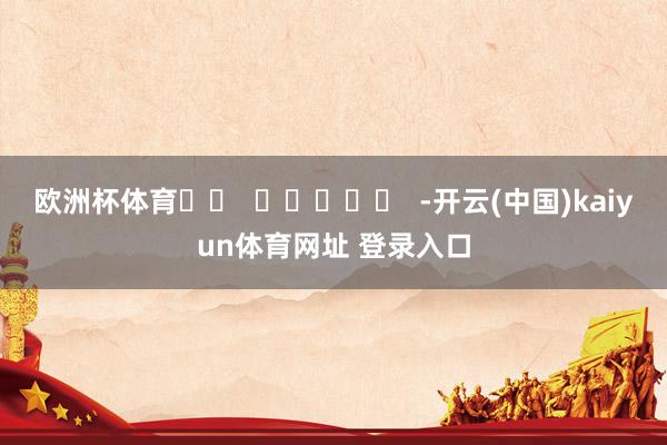 欧洲杯体育		  					  -开云(中国)kaiyun体育网址 登录入口