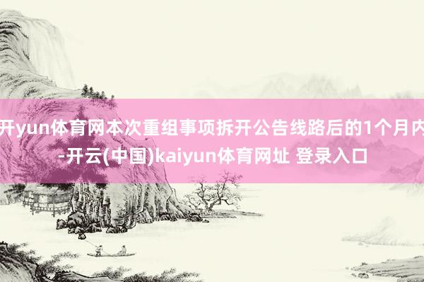 开yun体育网本次重组事项拆开公告线路后的1个月内-开云(中国)kaiyun体育网址 登录入口