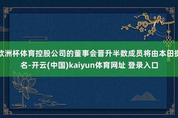 欧洲杯体育控股公司的董事会晋升半数成员将由本田提名-开云(中国)kaiyun体育网址 登录入口