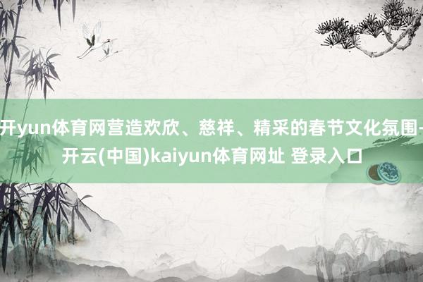 开yun体育网营造欢欣、慈祥、精采的春节文化氛围-开云(中国)kaiyun体育网址 登录入口