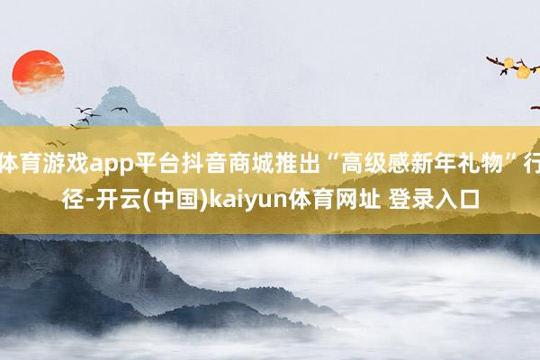 体育游戏app平台抖音商城推出“高级感新年礼物”行径-开云(中国)kaiyun体育网址 登录入口