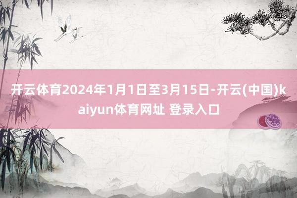 开云体育2024年1月1日至3月15日-开云(中国)kaiyun体育网址 登录入口