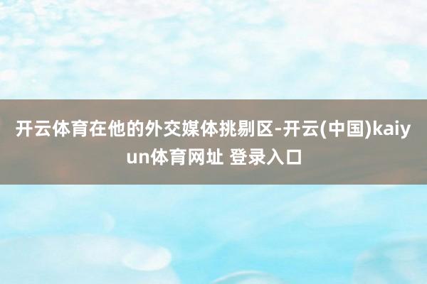 开云体育在他的外交媒体挑剔区-开云(中国)kaiyun体育网址 登录入口