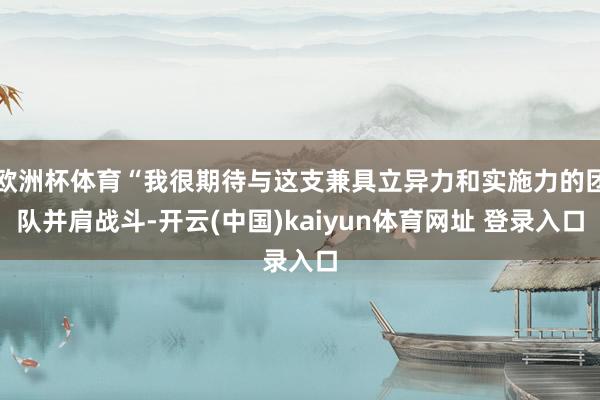 欧洲杯体育“我很期待与这支兼具立异力和实施力的团队并肩战斗-开云(中国)kaiyun体育网址 登录入口