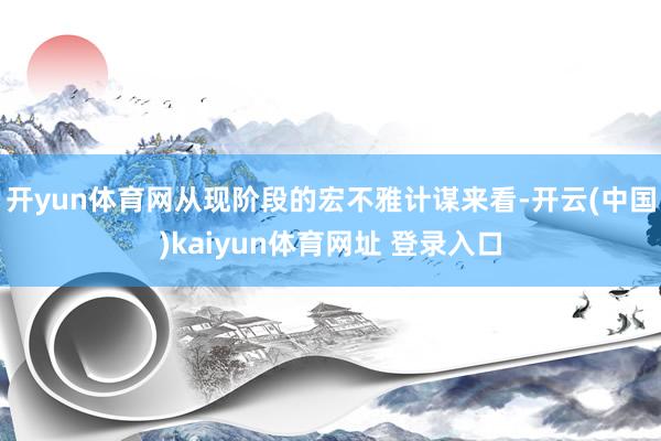 开yun体育网从现阶段的宏不雅计谋来看-开云(中国)kaiyun体育网址 登录入口