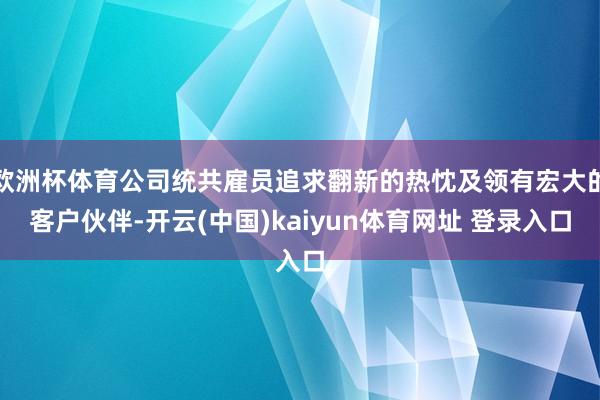 欧洲杯体育公司统共雇员追求翻新的热忱及领有宏大的客户伙伴-开云(中国)kaiyun体育网址 登录入口