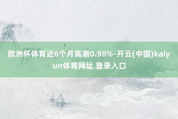欧洲杯体育近6个月高潮0.98%-开云(中国)kaiyun体育网址 登录入口