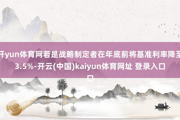 开yun体育网若是战略制定者在年底前将基准利率降至3.5%-开云(中国)kaiyun体育网址 登录入口