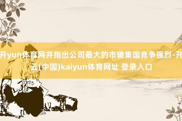 开yun体育网并指出公司最大的市辘集国竞争强烈-开云(中国)kaiyun体育网址 登录入口