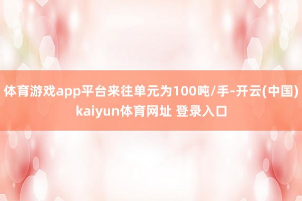 体育游戏app平台来往单元为100吨/手-开云(中国)kaiyun体育网址 登录入口