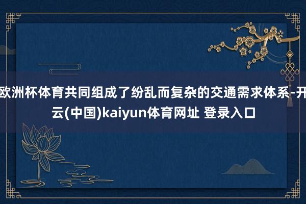 欧洲杯体育共同组成了纷乱而复杂的交通需求体系-开云(中国)kaiyun体育网址 登录入口