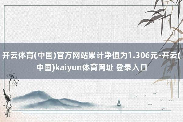 开云体育(中国)官方网站累计净值为1.306元-开云(中国)kaiyun体育网址 登录入口