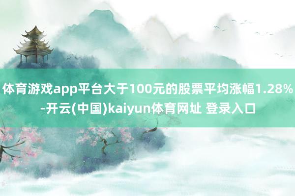 体育游戏app平台大于100元的股票平均涨幅1.28%-开云(中国)kaiyun体育网址 登录入口