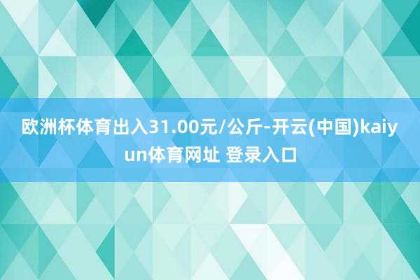 欧洲杯体育出入31.00元/公斤-开云(中国)kaiyun体育网址 登录入口
