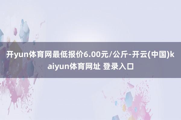 开yun体育网最低报价6.00元/公斤-开云(中国)kaiyun体育网址 登录入口