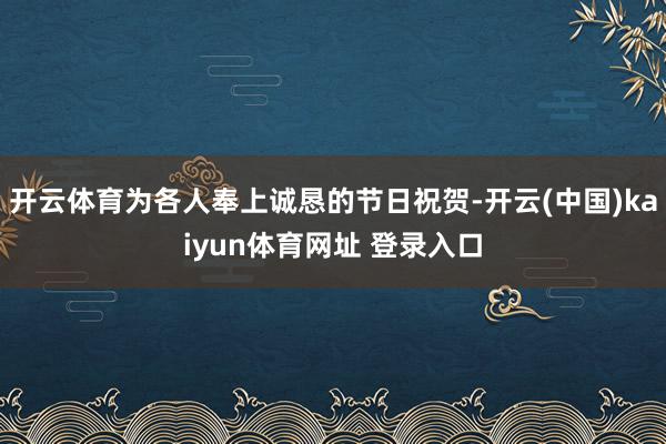 开云体育为各人奉上诚恳的节日祝贺-开云(中国)kaiyun体育网址 登录入口