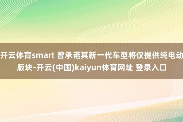 开云体育smart 曾承诺其新一代车型将仅提供纯电动版块-开云(中国)kaiyun体育网址 登录入口