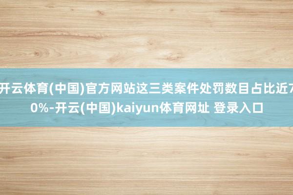 开云体育(中国)官方网站这三类案件处罚数目占比近70%-开云(中国)kaiyun体育网址 登录入口