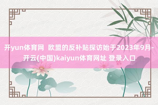 开yun体育网  欧盟的反补贴探访始于2023年9月-开云(中国)kaiyun体育网址 登录入口