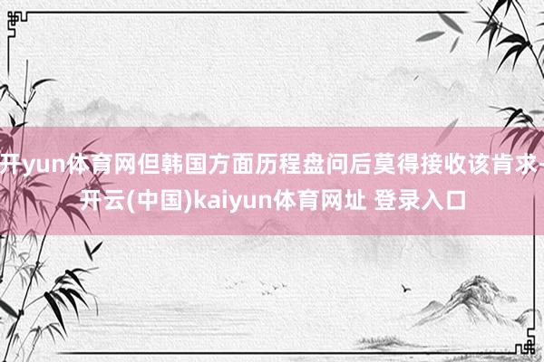 开yun体育网但韩国方面历程盘问后莫得接收该肯求-开云(中国)kaiyun体育网址 登录入口