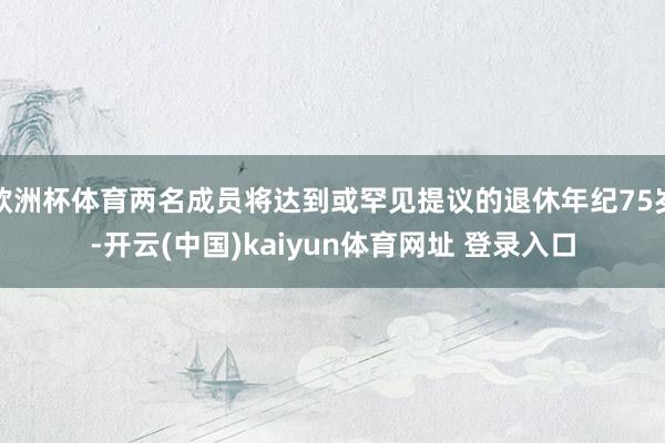 欧洲杯体育两名成员将达到或罕见提议的退休年纪75岁-开云(中国)kaiyun体育网址 登录入口