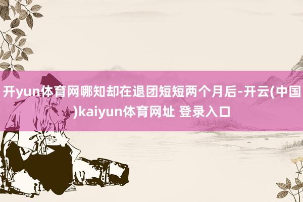 开yun体育网哪知却在退团短短两个月后-开云(中国)kaiyun体育网址 登录入口