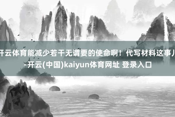 开云体育能减少若干无谓要的使命啊！代写材料这事儿-开云(中国)kaiyun体育网址 登录入口
